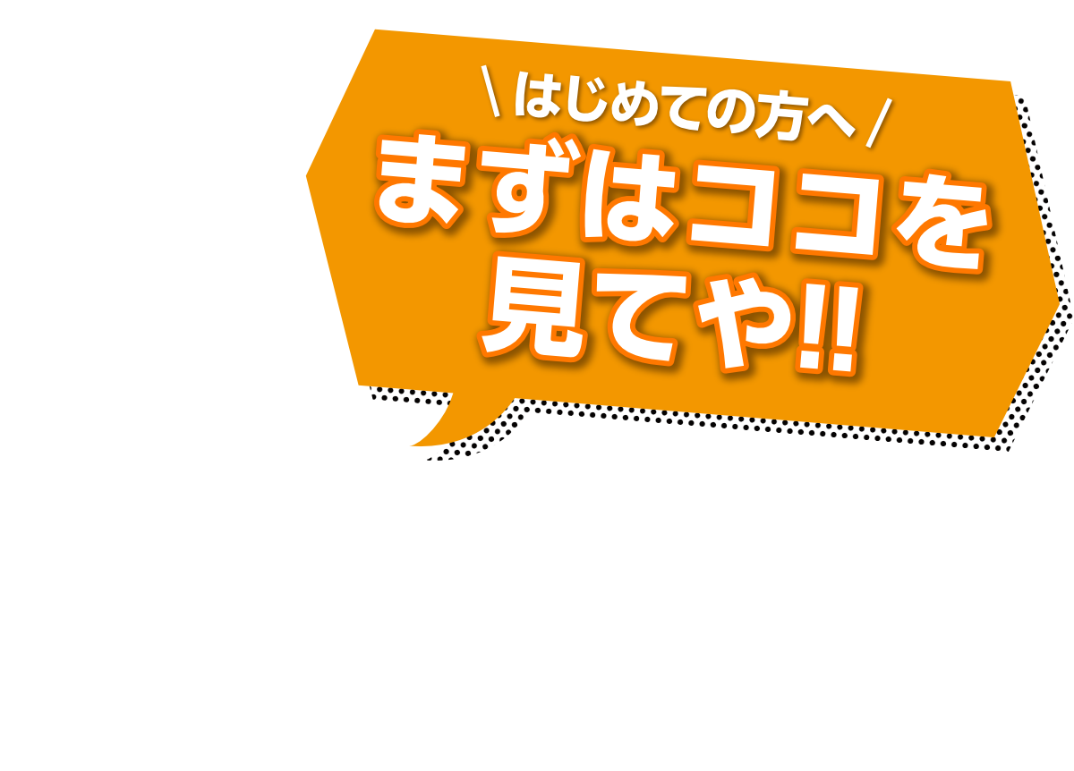 はじめての方へ！まずはココを見てや!!