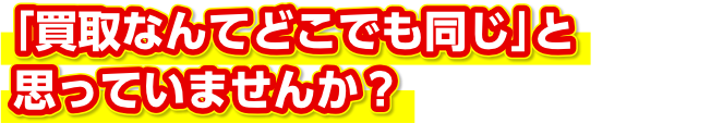 「買取なんてどこでも同じ」と思っていませんか？