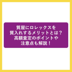 質屋にロレックスを質入れするメリットとは？高額査定のポイントや注意点も解説！