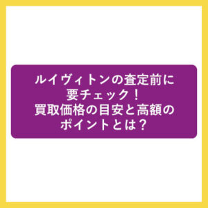 ルイヴィトンの査定前に要チェック！買取価格の目安と高額のポイントとは？