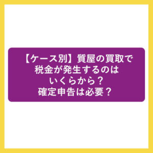 【ケース別】質屋の買取で税金が発生するのはいくらから？確定申告は必要？