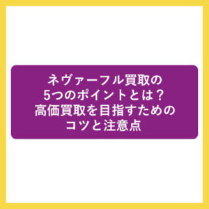 ネヴァーフル買取の5つのポイントとは？高価買取を目指すためのコツと注意点