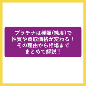 プラチナは種類(純度)で性質や買取価格が変わる！その理由から相場までまとめて解説！