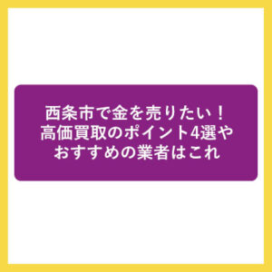 西条市で金を売りたい！高価買取のポイント4選やおすすめの業者はこれ